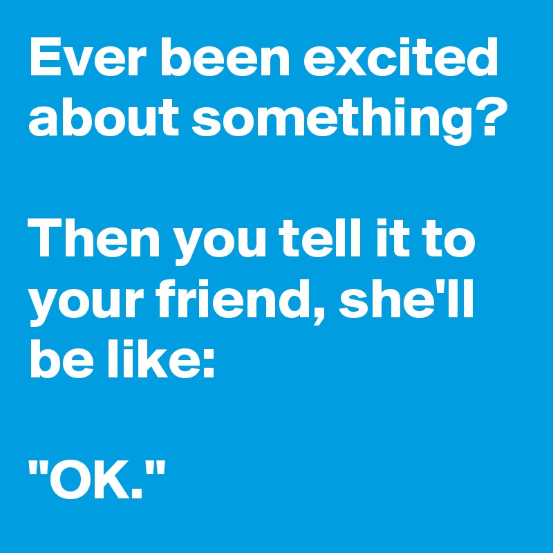 Ever been excited about something?

Then you tell it to your friend, she'll be like:

"OK."