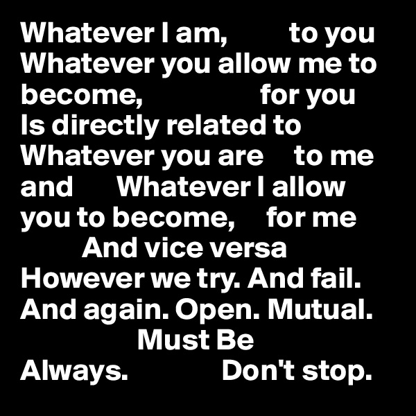 Whatever I am,          to you
Whatever you allow me to become,                   for you
Is directly related to Whatever you are     to me and       Whatever I allow you to become,     for me
          And vice versa
However we try. And fail. And again. Open. Mutual.      
                   Must Be
Always.               Don't stop.