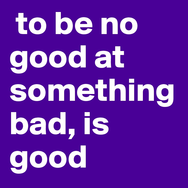  to be no good at something bad, is good 