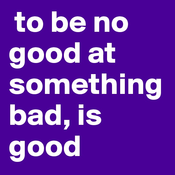  to be no good at something bad, is good 