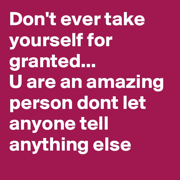 Don't ever take yourself for granted...
U are an amazing person dont let anyone tell anything else