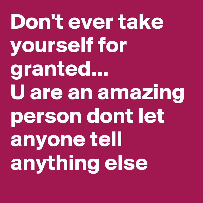 Don't ever take yourself for granted...
U are an amazing person dont let anyone tell anything else
