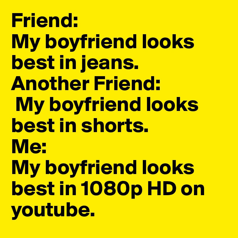 Friend: 
My boyfriend looks best in jeans.
Another Friend:
 My boyfriend looks best in shorts.
Me: 
My boyfriend looks best in 1080p HD on youtube.