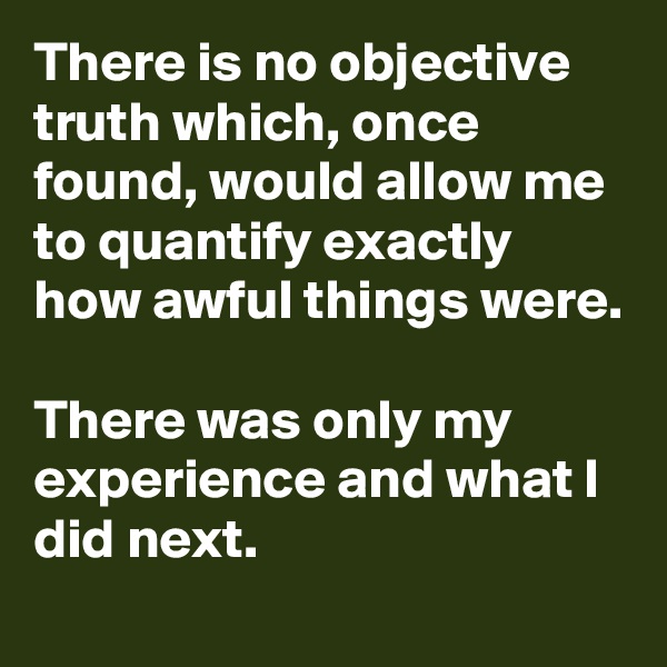 There is no objective truth which, once found, would allow me to quantify exactly how awful things were. 

There was only my experience and what I did next. 