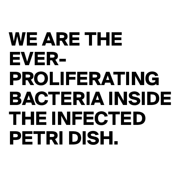 
WE ARE THE EVER-PROLIFERATING BACTERIA INSIDE THE INFECTED PETRI DISH.
