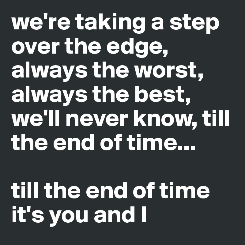 we're taking a step over the edge, always the worst, always the best, we'll never know, till the end of time...

till the end of time it's you and I