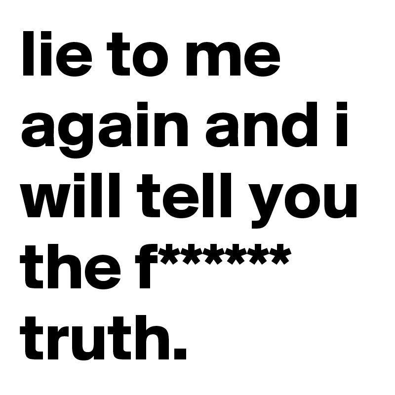 lie to me again and i will tell you the f****** truth.