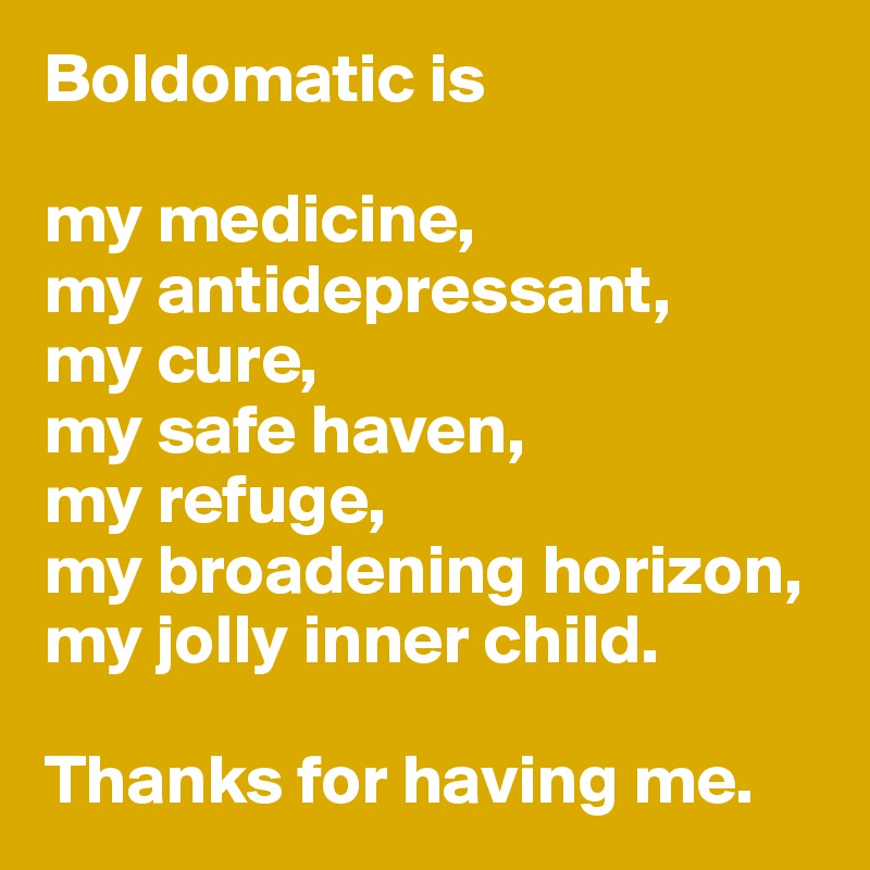 Boldomatic is 

my medicine, 
my antidepressant,  
my cure, 
my safe haven, 
my refuge, 
my broadening horizon, 
my jolly inner child. 

Thanks for having me. 