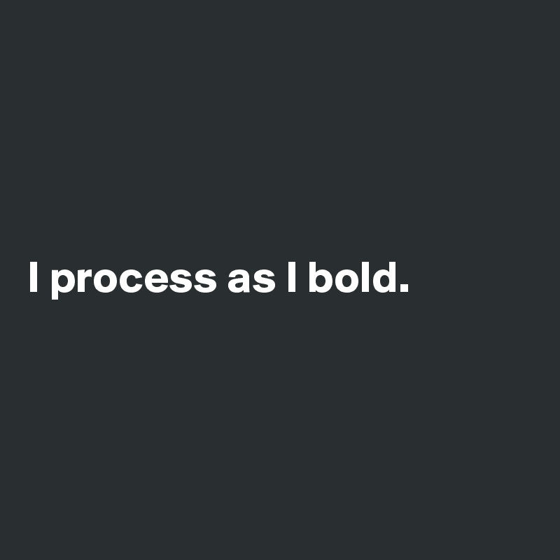 




I process as I bold.




