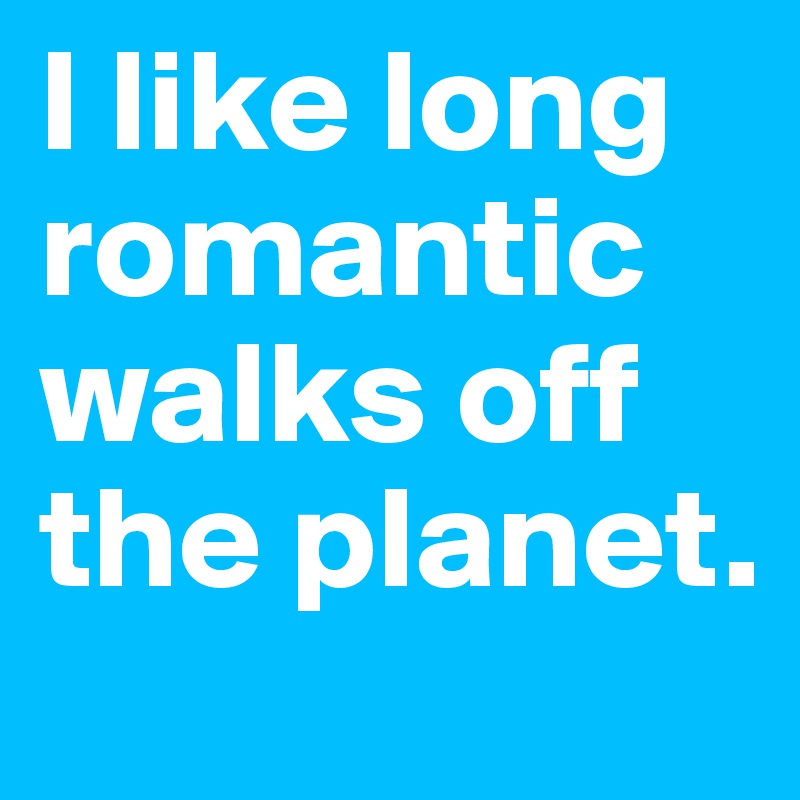 I like long romantic walks off the planet.