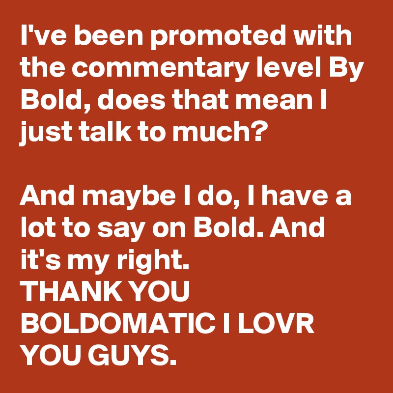 I've been promoted with the commentary level By Bold, does that mean I just talk to much?

And maybe I do, I have a lot to say on Bold. And it's my right.
THANK YOU BOLDOMATIC I LOVR YOU GUYS.