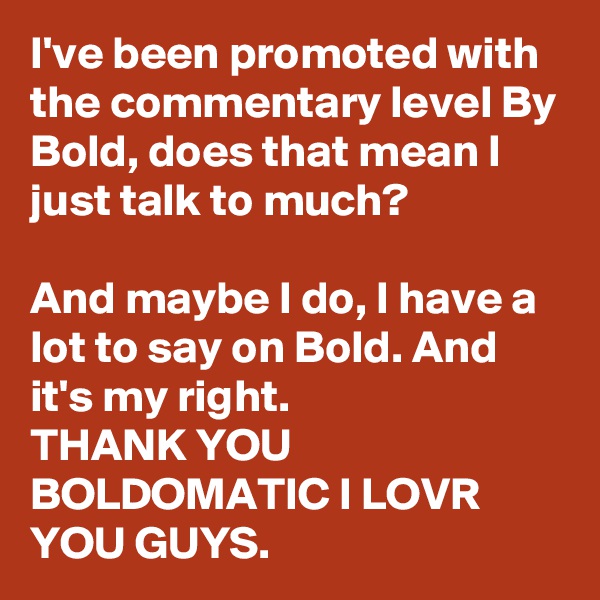 I've been promoted with the commentary level By Bold, does that mean I just talk to much?

And maybe I do, I have a lot to say on Bold. And it's my right.
THANK YOU BOLDOMATIC I LOVR YOU GUYS.