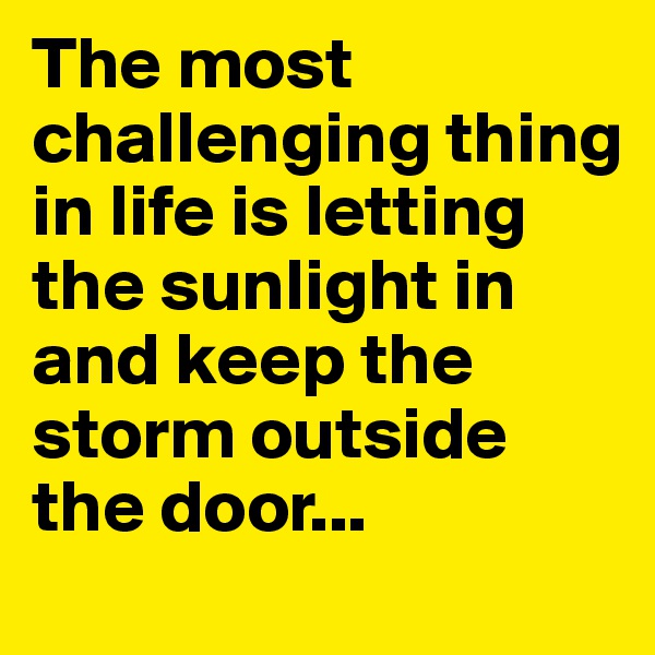 The most challenging thing in life is letting the sunlight in and keep the storm outside the door...