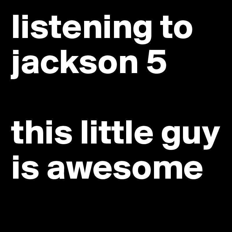 listening to jackson 5

this little guy is awesome