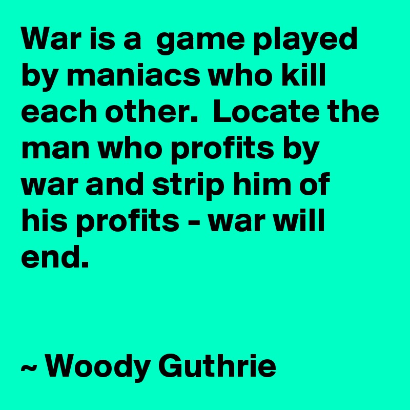 War is a  game played by maniacs who kill each other.  Locate the man who profits by war and strip him of his profits - war will end.


~ Woody Guthrie