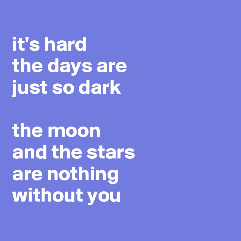 
it's hard
the days are 
just so dark 

the moon 
and the stars
are nothing 
without you
