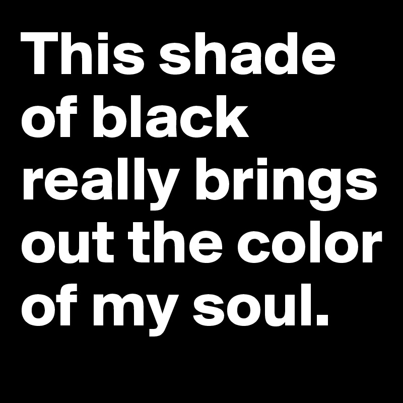 This Shade Of Black Really Brings Out The Color Of My Soul