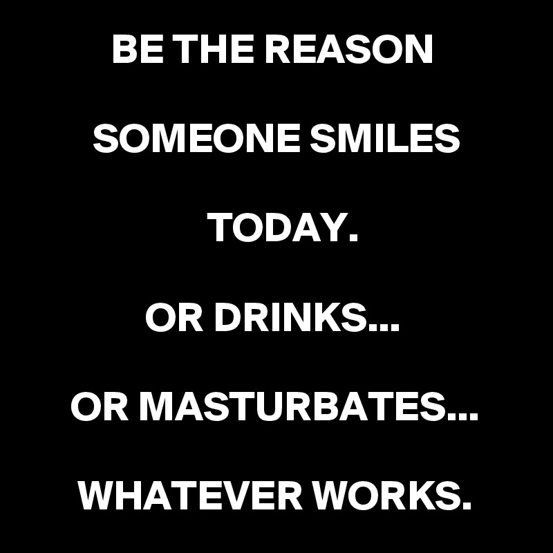 BE THE REASON

 SOMEONE SMILES

 TODAY.

OR DRINKS...

OR MASTURBATES...

WHATEVER WORKS.