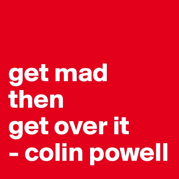 

get mad
then
get over it
- colin powell