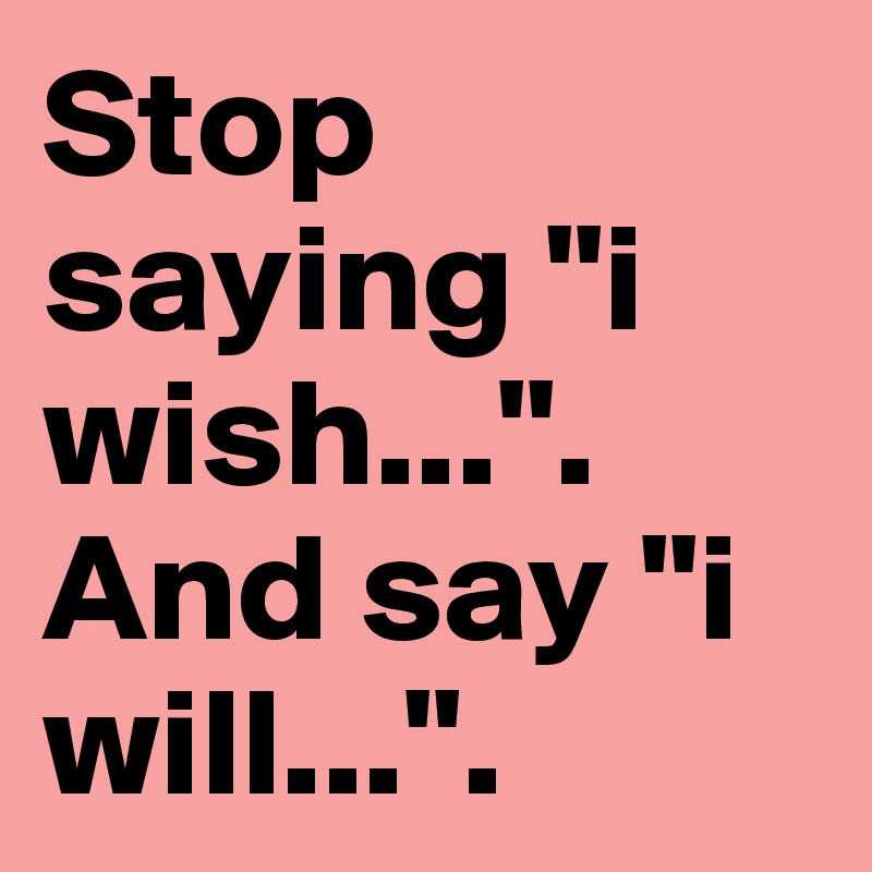 Stop saying "i wish...". And say "i will...".