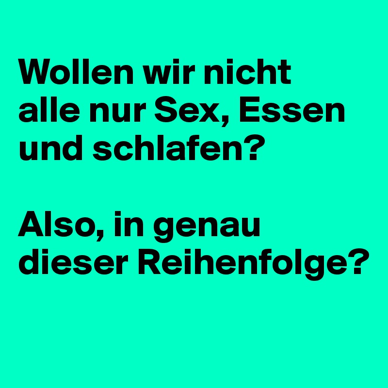 
Wollen wir nicht 
alle nur Sex, Essen und schlafen?

Also, in genau dieser Reihenfolge?

