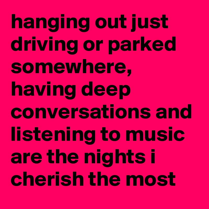 hanging out just driving or parked somewhere, having deep conversations and listening to music are the nights i cherish the most