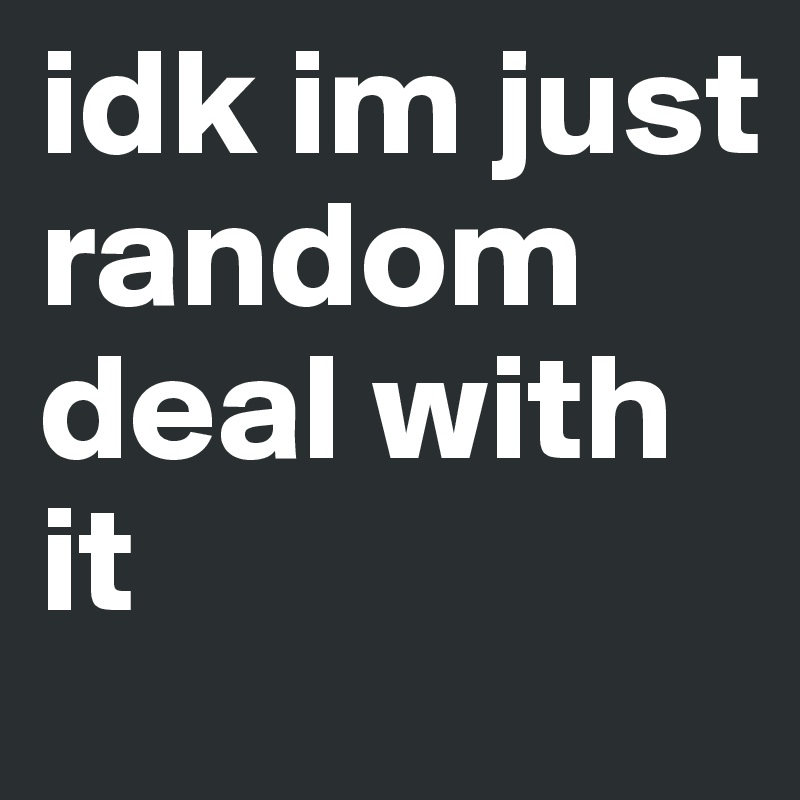 idk im just random deal with it