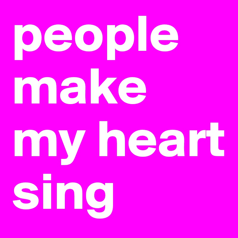 people make my heart sing