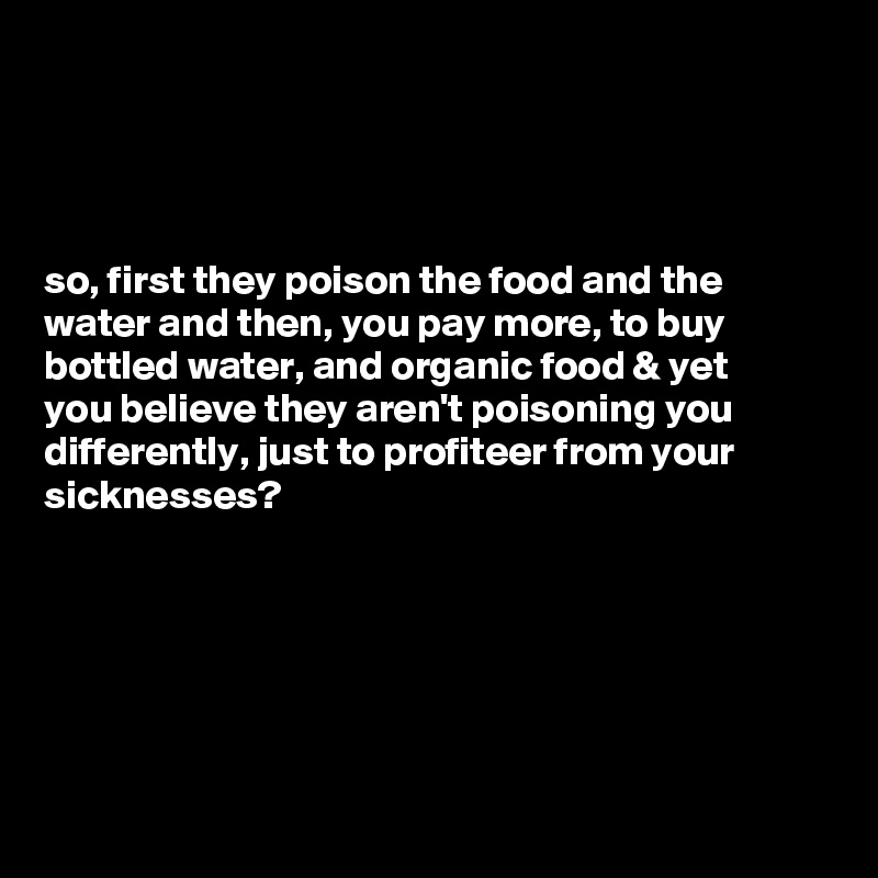 




so, first they poison the food and the water and then, you pay more, to buy bottled water, and organic food & yet 
you believe they aren't poisoning you differently, just to profiteer from your sicknesses?






