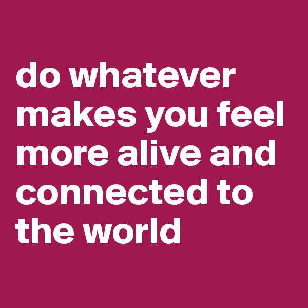 
do whatever 
makes you feel more alive and connected to the world
