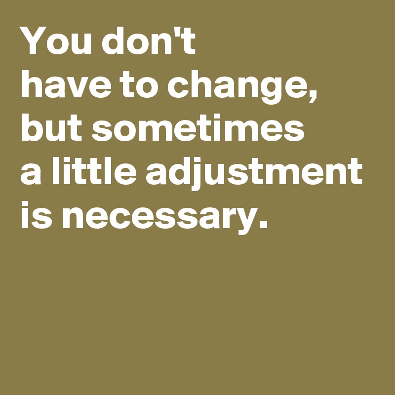 You don't have to change, but sometimes a little adjustment is ...
