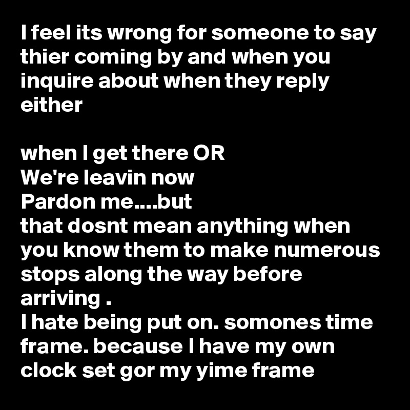 I feel its wrong for someone to say thier coming by and when you inquire about when they reply either 

when I get there OR
We're leavin now
Pardon me....but
that dosnt mean anything when you know them to make numerous stops along the way before arriving .
I hate being put on. somones time frame. because I have my own clock set gor my yime frame 