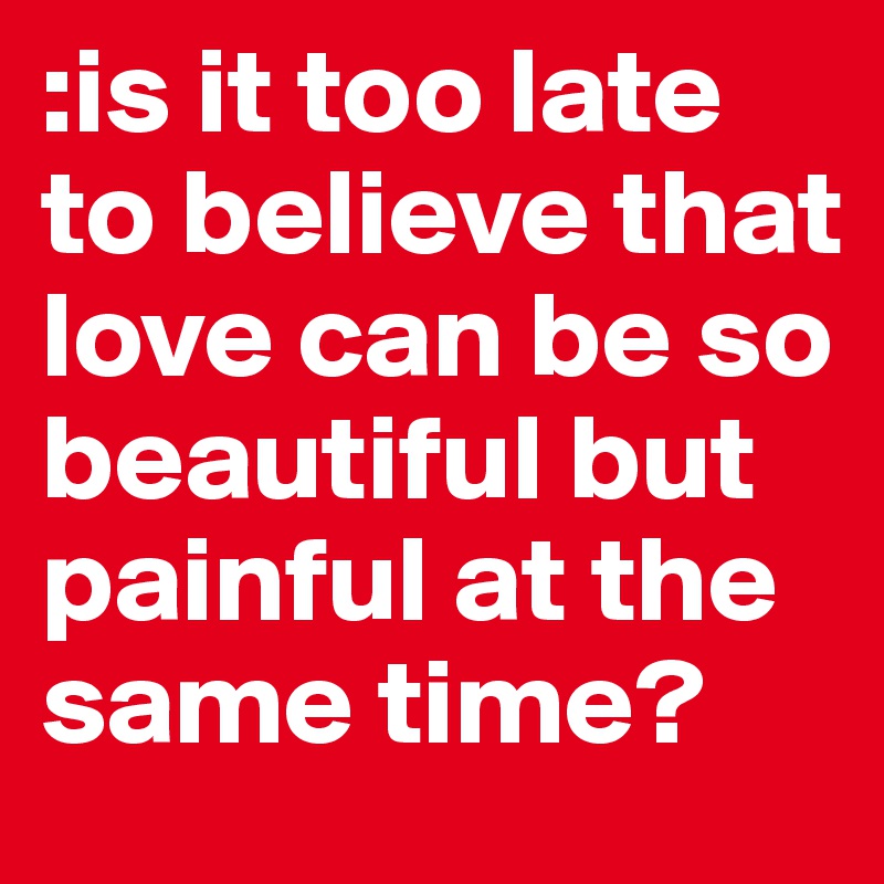 :is it too late to believe that love can be so beautiful but painful at the same time? 