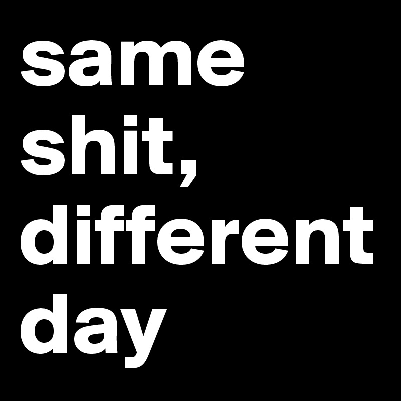 same 
shit, 
different day