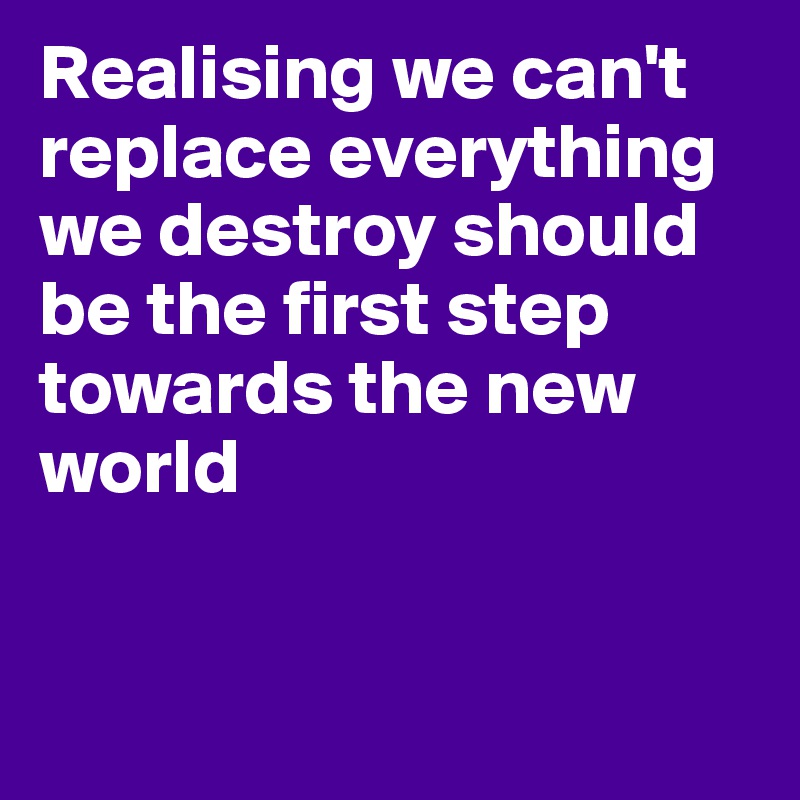 Realising we can't replace everything we destroy should be the first step towards the new world


