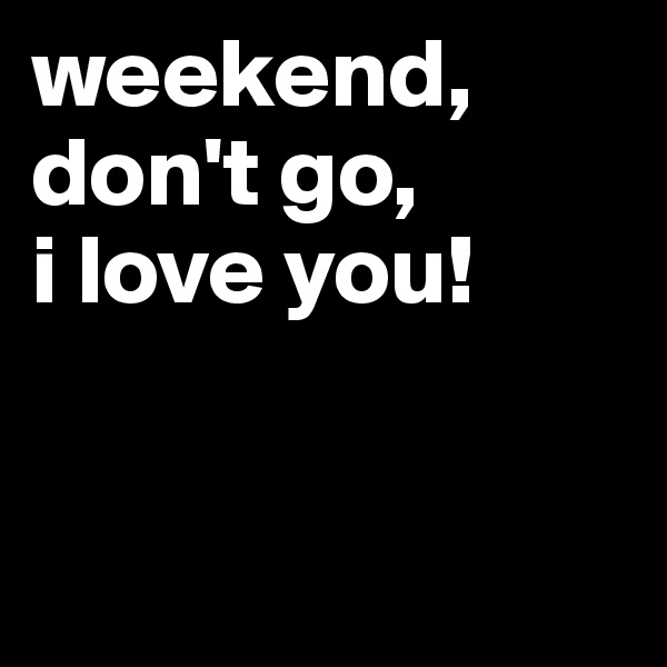 weekend, don't go,          
i love you!


