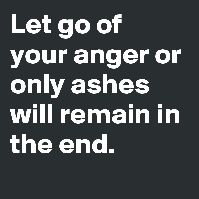 Let go of your anger or only ashes will remain in the end.