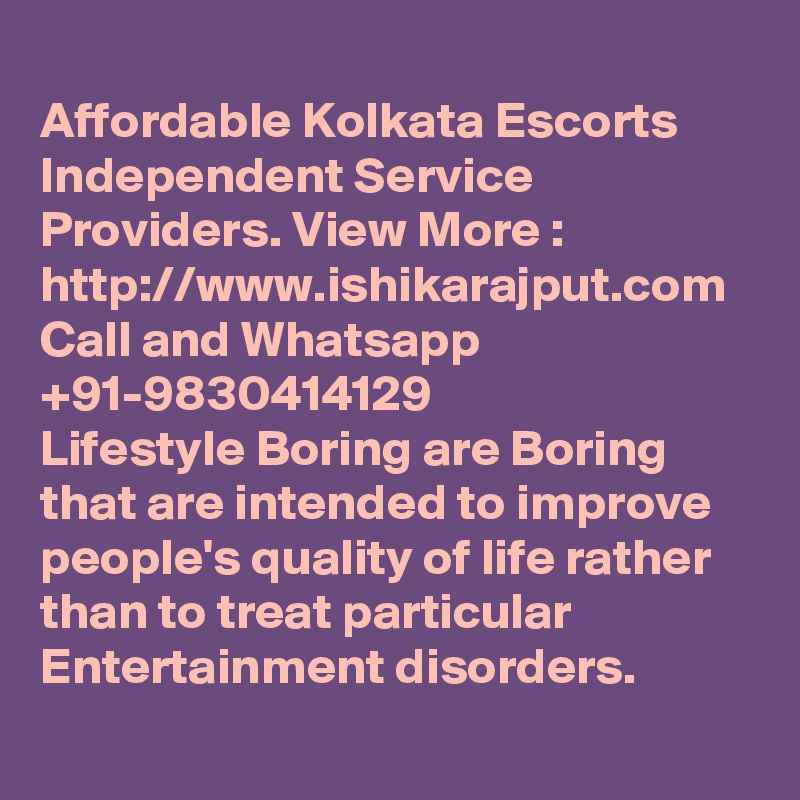 
Affordable Kolkata Escorts Independent Service Providers. View More : http://www.ishikarajput.com Call and Whatsapp +91-9830414129
Lifestyle Boring are Boring  that are intended to improve people's quality of life rather than to treat particular Entertainment disorders.
