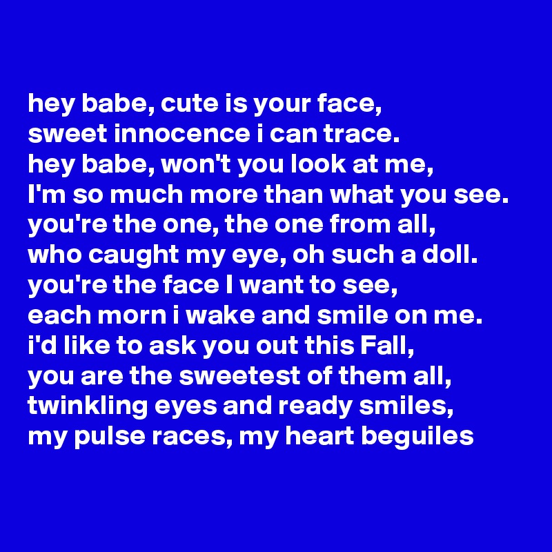 

hey babe, cute is your face, 
sweet innocence i can trace. 
hey babe, won't you look at me, 
I'm so much more than what you see.
you're the one, the one from all, 
who caught my eye, oh such a doll. you're the face I want to see, 
each morn i wake and smile on me.
i'd like to ask you out this Fall, 
you are the sweetest of them all, 
twinkling eyes and ready smiles, 
my pulse races, my heart beguiles

