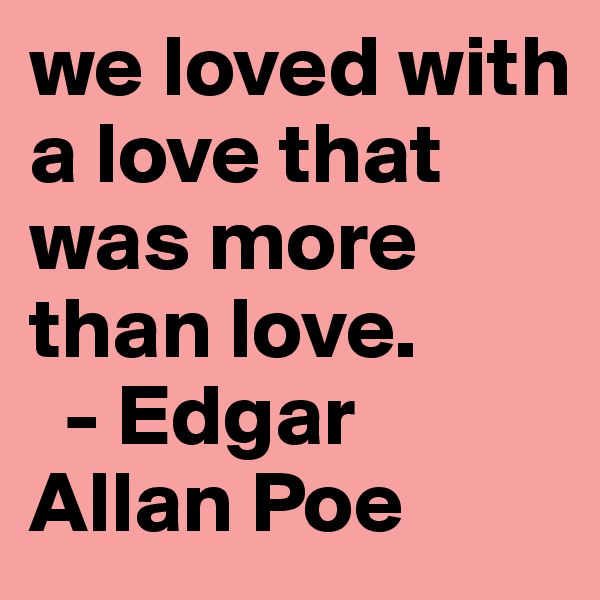 we loved with a love that was more than love.
  - Edgar Allan Poe