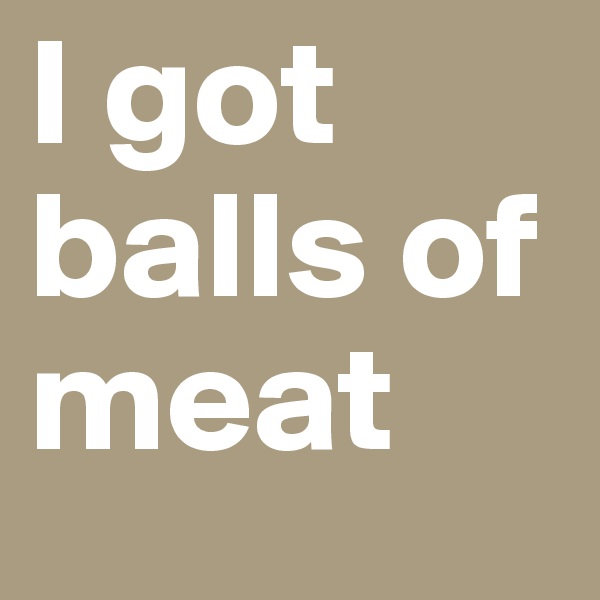 I got balls of meat