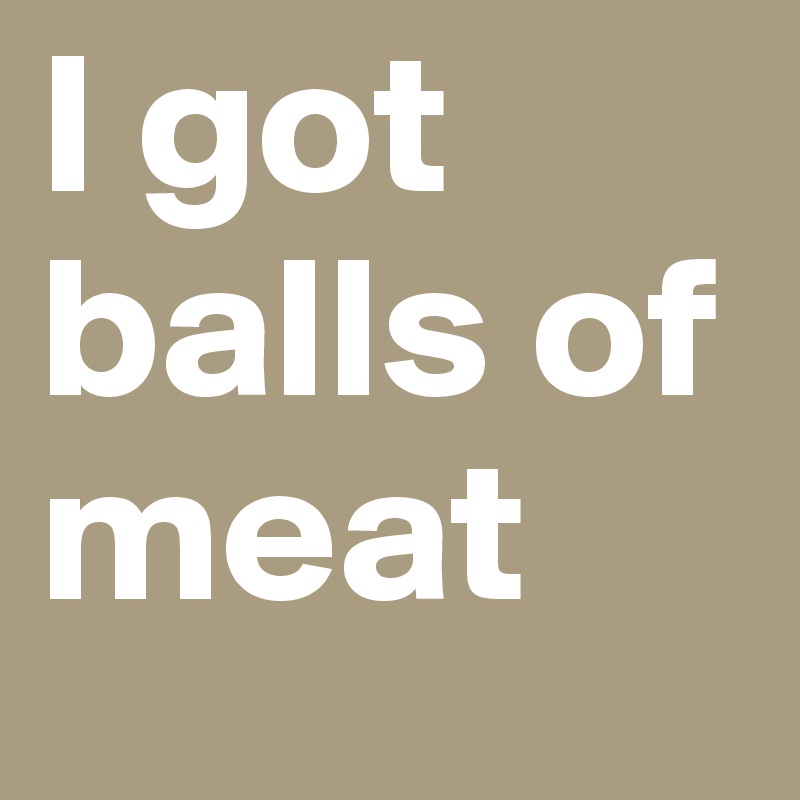 I got balls of meat