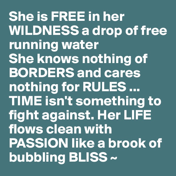 She is FREE in her WILDNESS a drop of free running water
She knows nothing of BORDERS and cares nothing for RULES ... TIME isn't something to fight against. Her LIFE flows clean with PASSION like a brook of bubbling BLISS ~