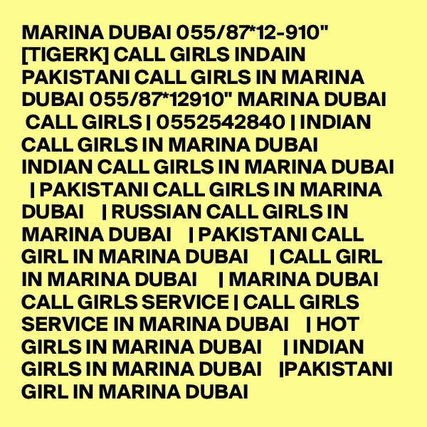 MARINA DUBAI 055/87*12-910" [TIGERK] CALL GIRLS INDAIN PAKISTANI CALL GIRLS IN MARINA DUBAI 055/87*12910" MARINA DUBAI     CALL GIRLS | 0552542840 | INDIAN CALL GIRLS IN MARINA DUBAI     INDIAN CALL GIRLS IN MARINA DUBAI    | PAKISTANI CALL GIRLS IN MARINA DUBAI    | RUSSIAN CALL GIRLS IN MARINA DUBAI    | PAKISTANI CALL GIRL IN MARINA DUBAI     | CALL GIRL IN MARINA DUBAI     | MARINA DUBAI     CALL GIRLS SERVICE | CALL GIRLS SERVICE IN MARINA DUBAI    | HOT GIRLS IN MARINA DUBAI     | INDIAN GIRLS IN MARINA DUBAI    |PAKISTANI GIRL IN MARINA DUBAI  