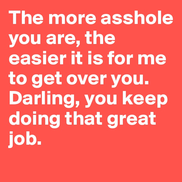 The more asshole you are, the easier it is for me to get over you. 
Darling, you keep doing that great job.