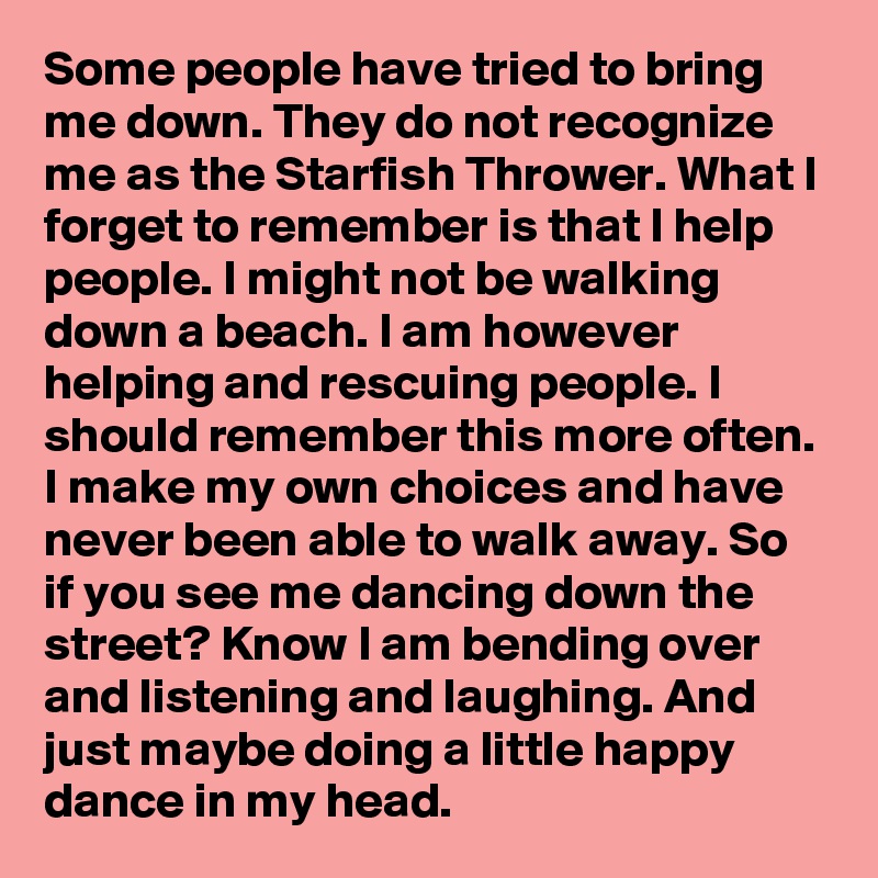 Some people have tried to bring me down. They do not recognize me as the Starfish Thrower. What I forget to remember is that I help people. I might not be walking down a beach. I am however helping and rescuing people. I should remember this more often. I make my own choices and have never been able to walk away. So if you see me dancing down the street? Know I am bending over and listening and laughing. And just maybe doing a little happy dance in my head.
