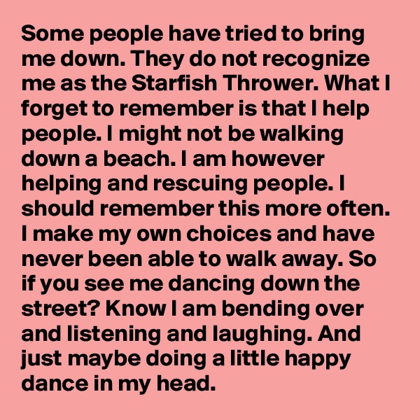 Some people have tried to bring me down. They do not recognize me as the Starfish Thrower. What I forget to remember is that I help people. I might not be walking down a beach. I am however helping and rescuing people. I should remember this more often. I make my own choices and have never been able to walk away. So if you see me dancing down the street? Know I am bending over and listening and laughing. And just maybe doing a little happy dance in my head.