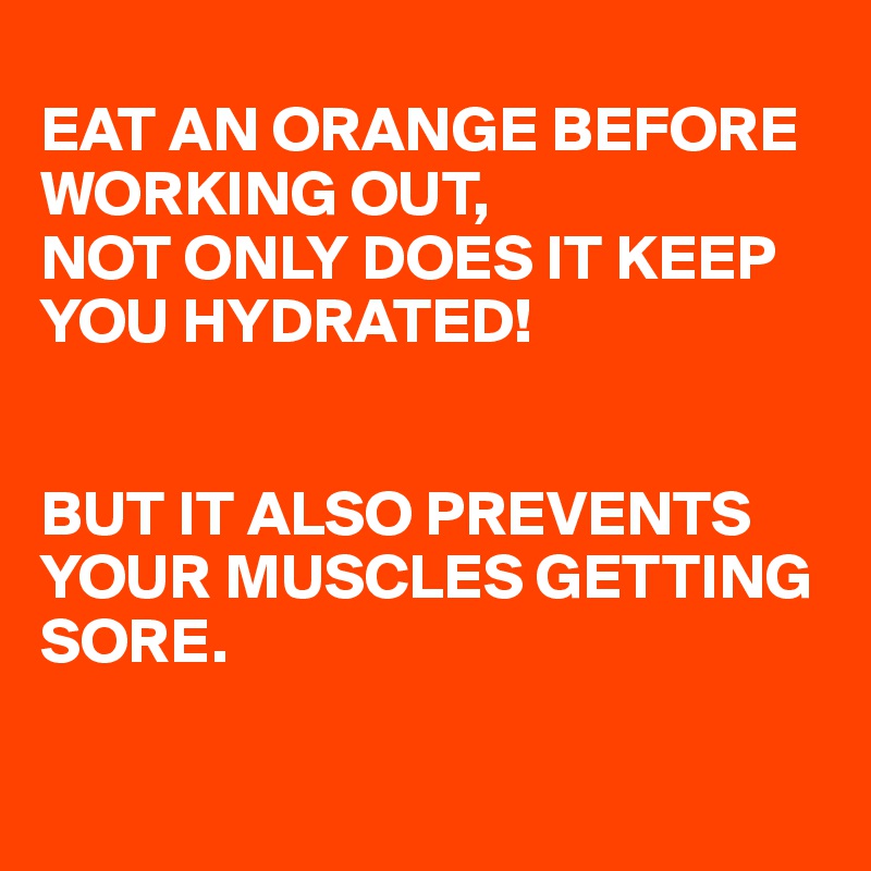 
EAT AN ORANGE BEFORE WORKING OUT,
NOT ONLY DOES IT KEEP YOU HYDRATED!


BUT IT ALSO PREVENTS YOUR MUSCLES GETTING SORE.

 
