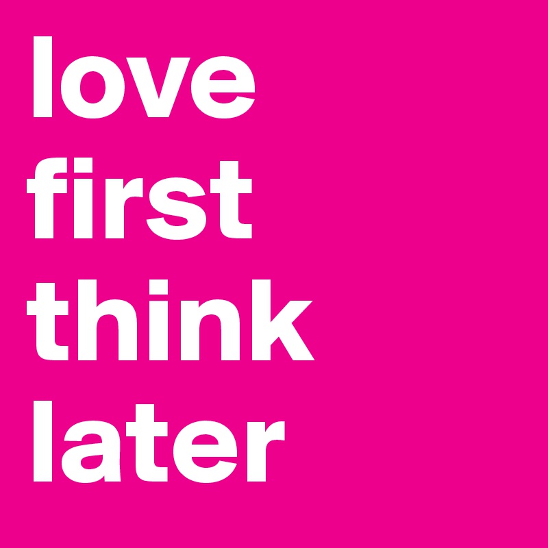 love 
first think later 