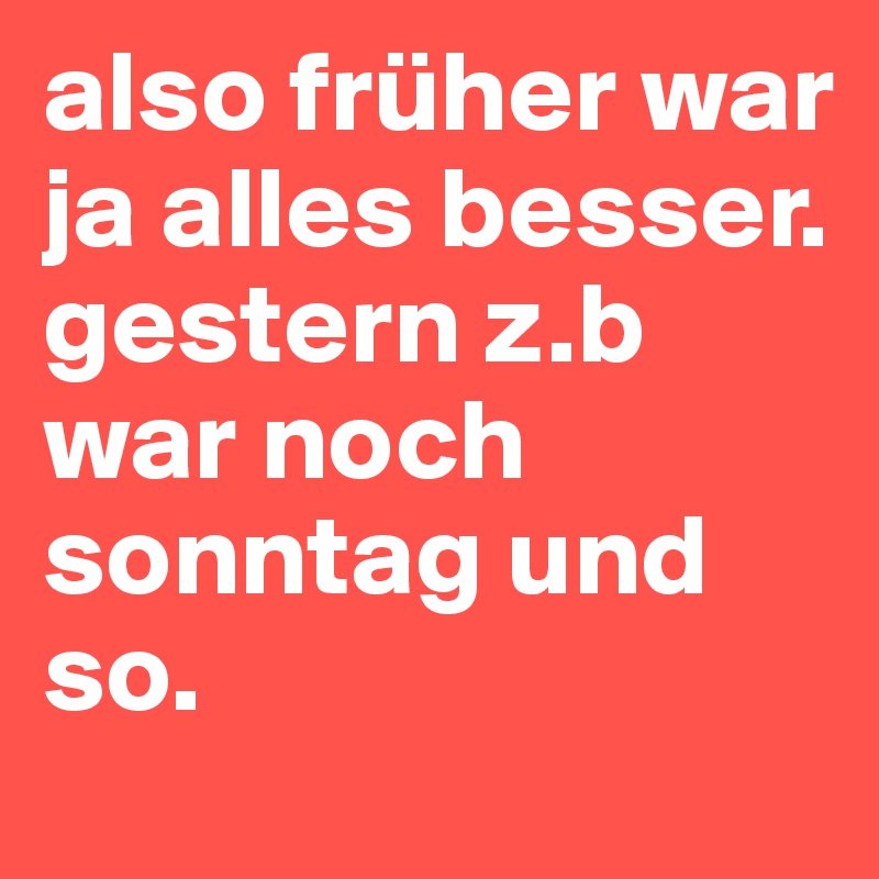 also früher war ja alles besser. gestern z.b war noch sonntag und so.